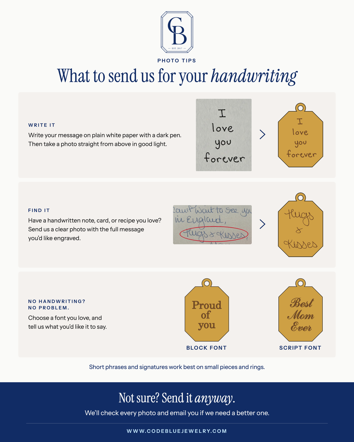 Photo tips for your handwriting. Write it: write your message on plain white paper with a dark pen, then take a photo straight from above in good light. Find it: have a handwritten note, card or recipe you love? Send us a clear photo with the full message you'd like engraved. No handwriting? No problem: choose a font you love and tell us what you'd like it to say. Examples shown in Block and Script fonts. Short phrases and signatures work best on small pieces and rings. Not sure? Send it anyway. We'll check every photo and email you if we need a better one.